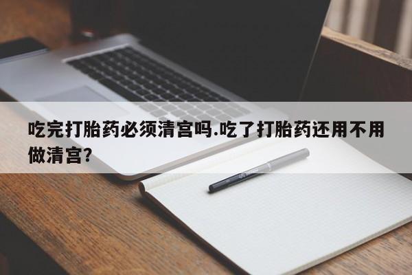 药流药购买吃完打胎药必须清宫吗.吃了打胎药还用不用做清宫？