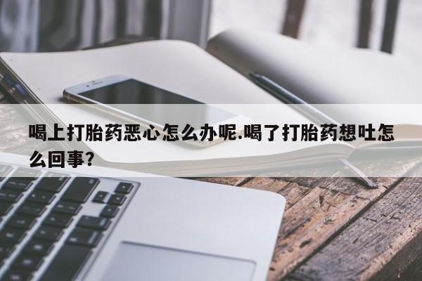 药流药购买喝上打胎药恶心怎么办呢.喝了打胎药想吐怎么回事？