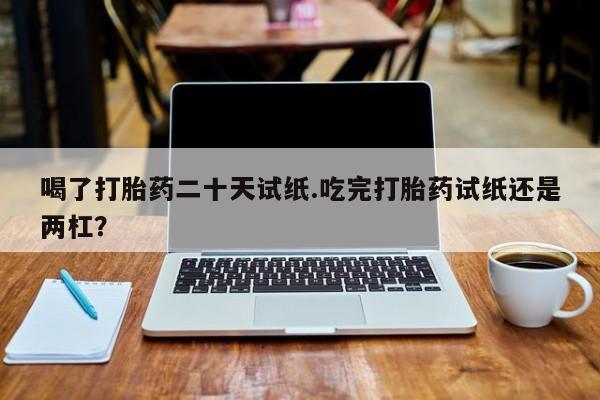 药流药购买喝了打胎药二十天试纸.吃完打胎药试纸还是两杠？