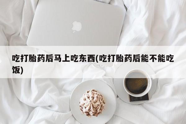 药流药购买吃打胎药后马上吃东西(吃打胎药后能不能吃饭)