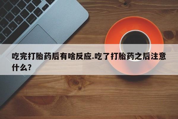 药流药购买吃完打胎药后有啥反应.吃了打胎药之后注意什么？