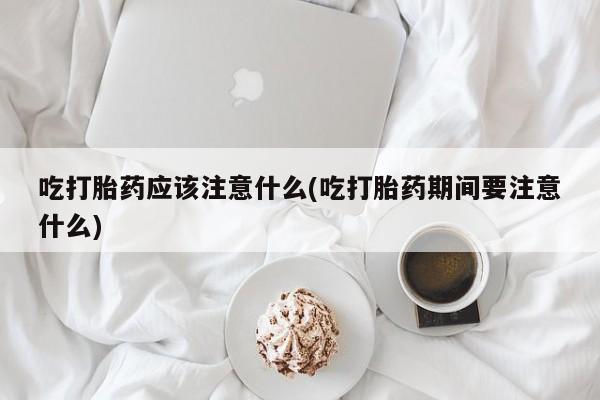 药流药购买吃打胎药应该注意什么(吃打胎药期间要注意什么)
