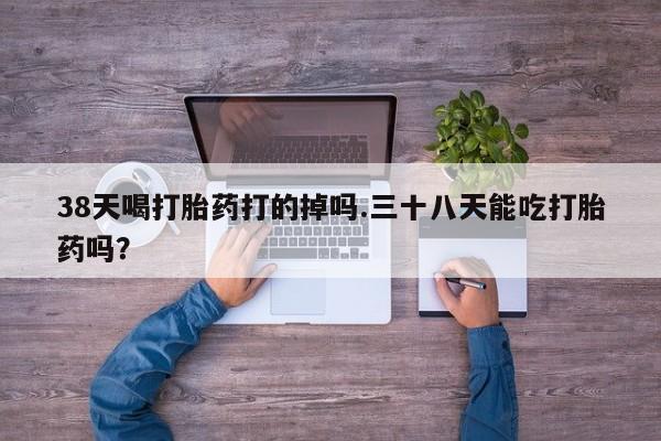 药流药购买38天喝打胎药打的掉吗.三十八天能吃打胎药吗？