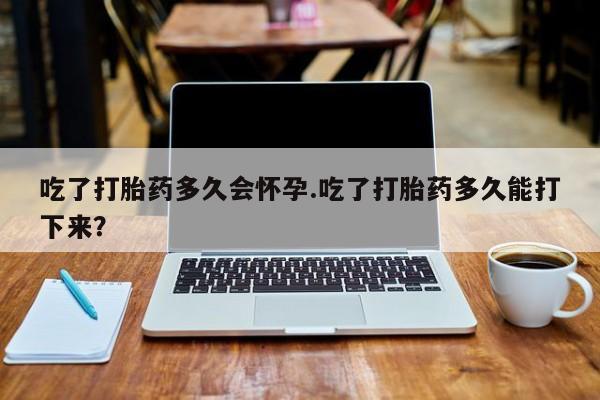 药流药购买吃了打胎药多久会怀孕.吃了打胎药多久能打下来？