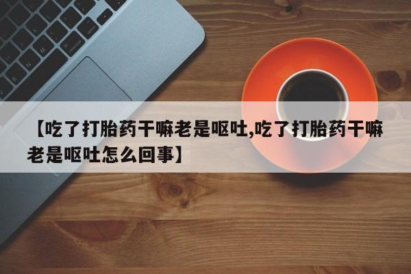 药流药购买【吃了打胎药干嘛老是呕吐,吃了打胎药干嘛老是呕吐怎么回事】