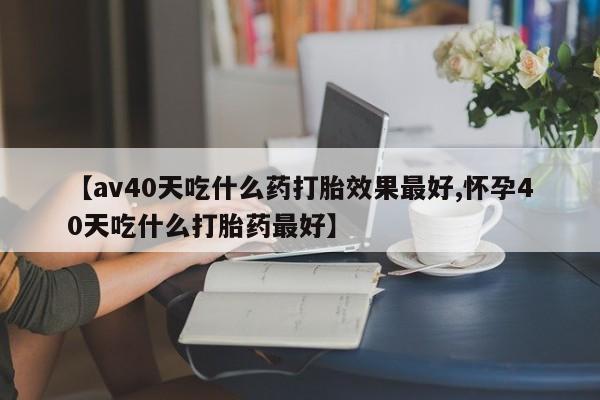 药流药购买【av40天吃什么药打胎效果最好,怀孕40天吃什么打胎药最好】