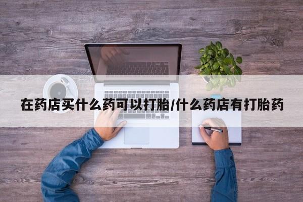 药流药购买在药店买什么药可以打胎/什么药店有打胎药