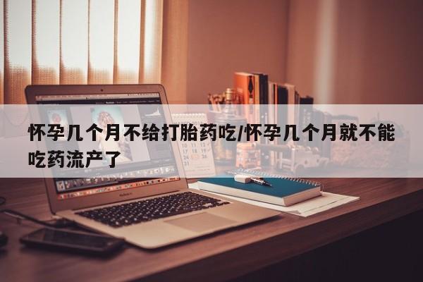 药流药购买怀孕几个月不给打胎药吃/怀孕几个月就不能吃药流产了