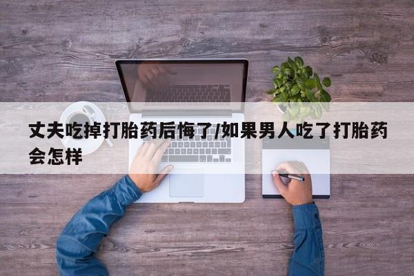 药流药购买丈夫吃掉打胎药后悔了/如果男人吃了打胎药会怎样