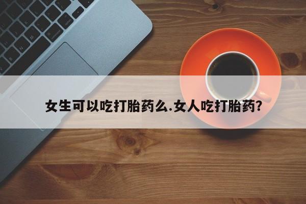 药流药购买女生可以吃打胎药么.女人吃打胎药？
