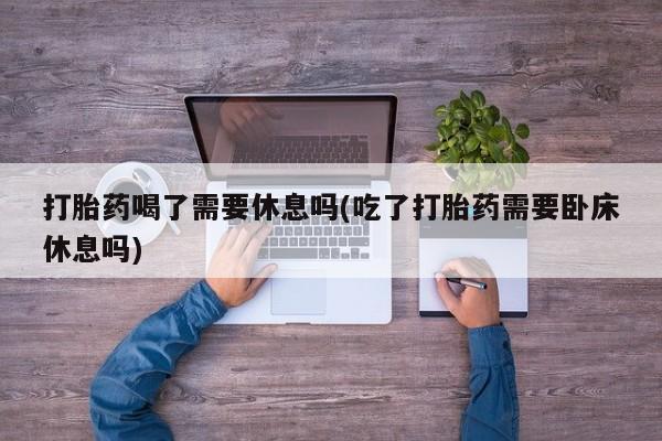 药流药购买打胎药喝了需要休息吗(吃了打胎药需要卧床休息吗)