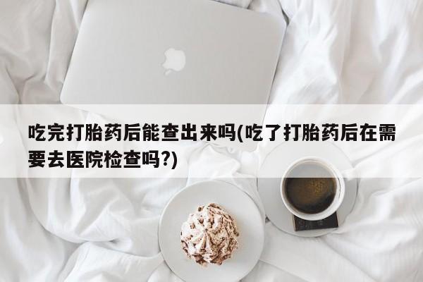 药流药购买吃完打胎药后能查出来吗(吃了打胎药后在需要去医院检查吗?)