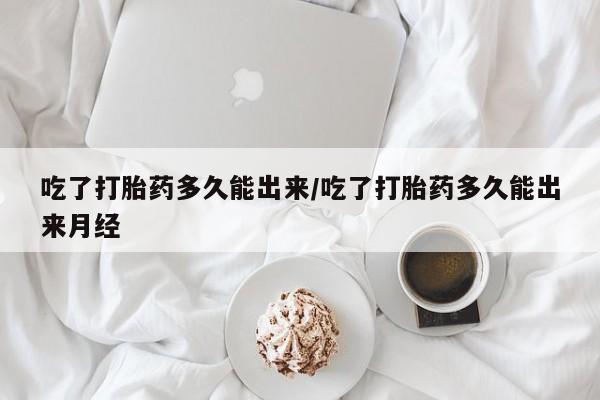 药流药购买吃了打胎药多久能出来/吃了打胎药多久能出来月经