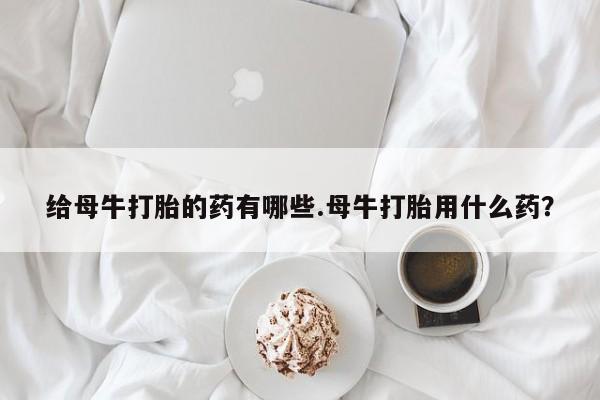 药流药购买给母牛打胎的药有哪些.母牛打胎用什么药？