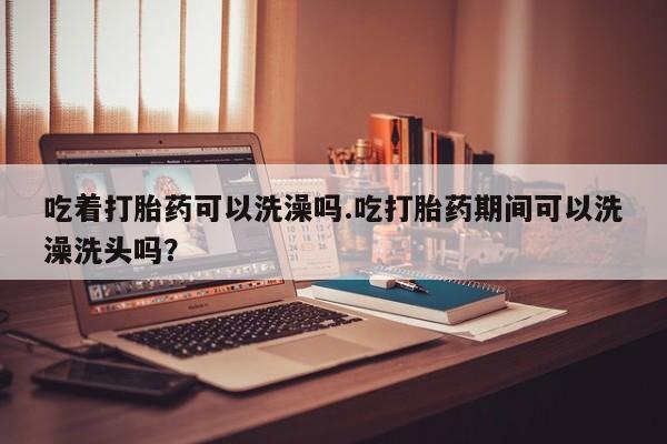 药流药购买吃着打胎药可以洗澡吗.吃打胎药期间可以洗澡洗头吗？