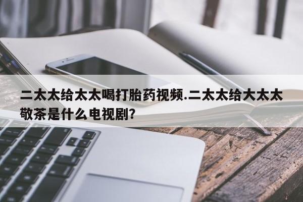 药流药购买二太太给太太喝打胎药视频.二太太给大太太敬茶是什么电视剧？