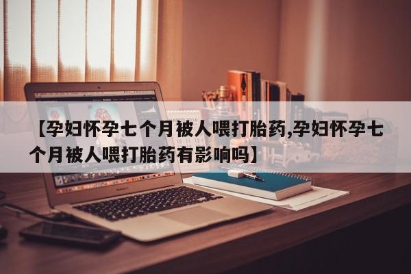 药流药购买【孕妇怀孕七个月被人喂打胎药,孕妇怀孕七个月被人喂打胎药有影响吗】