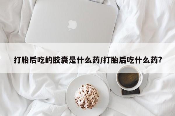 药流药购买打胎后吃的胶囊是什么药/打胎后吃什么药?