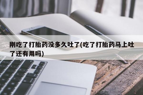 药流药购买刚吃了打胎药没多久吐了(吃了打胎药马上吐了还有用吗)