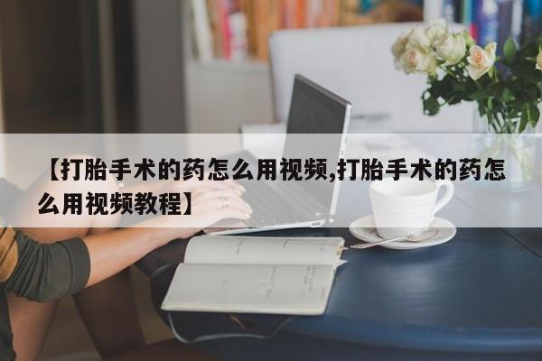 药流药购买【打胎手术的药怎么用视频,打胎手术的药怎么用视频教程】