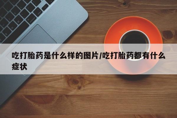 药流药购买吃打胎药是什么样的图片/吃打胎药都有什么症状
