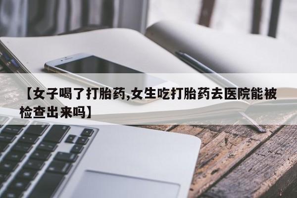 药流药购买【女子喝了打胎药,女生吃打胎药去医院能被检查出来吗】