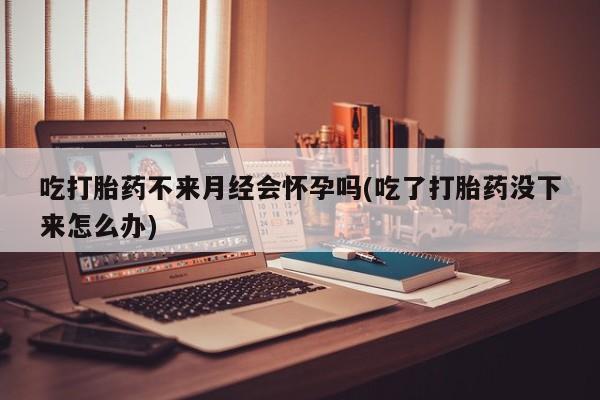 药流药购买吃打胎药不来月经会怀孕吗(吃了打胎药没下来怎么办)