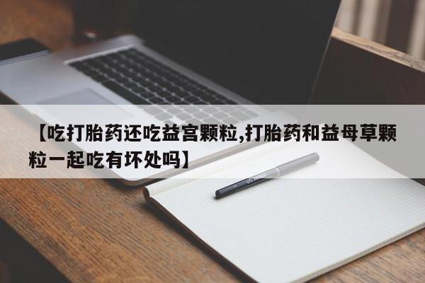 药流药购买【吃打胎药还吃益宫颗粒,打胎药和益母草颗粒一起吃有坏处吗】