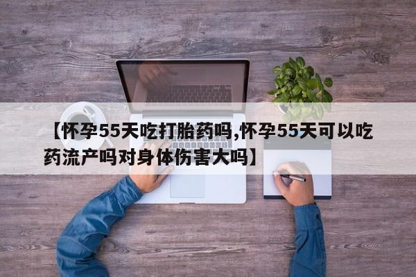 药流药购买【怀孕55天吃打胎药吗,怀孕55天可以吃药流产吗对身体伤害大吗】
