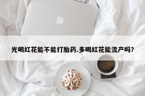 药流药购买光喝红花能不能打胎药.多喝红花能流产吗？