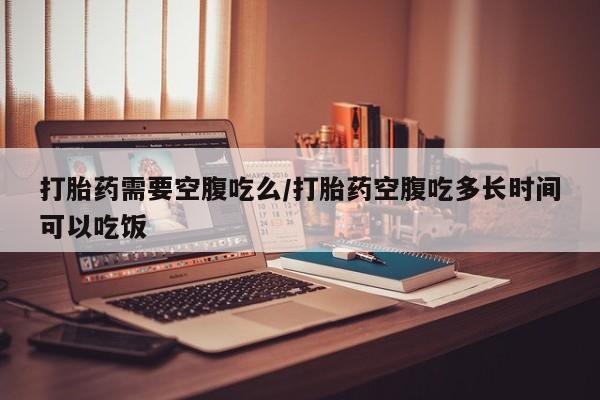 药流药购买打胎药需要空腹吃么/打胎药空腹吃多长时间可以吃饭