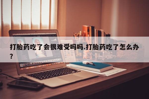 药流药购买打胎药吃了会很难受吗吗.打胎药吃了怎么办？