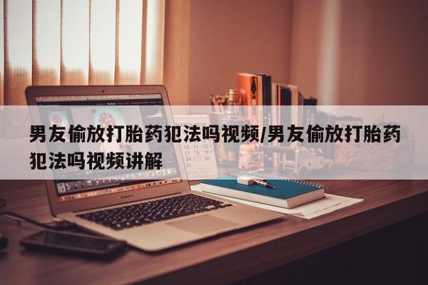 药流药购买男友偷放打胎药犯法吗视频/男友偷放打胎药犯法吗视频讲解