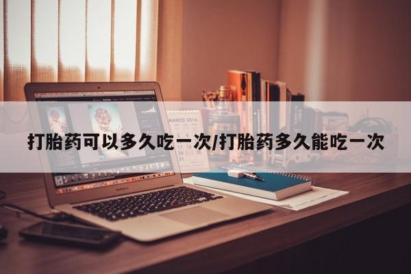 药流药购买打胎药可以多久吃一次/打胎药多久能吃一次