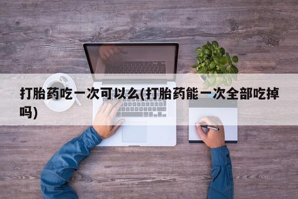 药流药购买打胎药吃一次可以么(打胎药能一次全部吃掉吗)