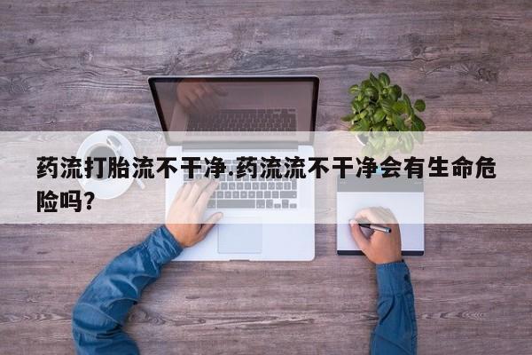 药流药购买药流打胎流不干净.药流流不干净会有生命危险吗？