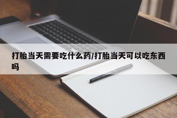 药流药购买打胎当天需要吃什么药/打胎当天可以吃东西吗