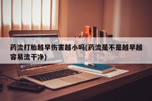 药流药购买药流打胎越早伤害越小吗(药流是不是越早越容易流干净)