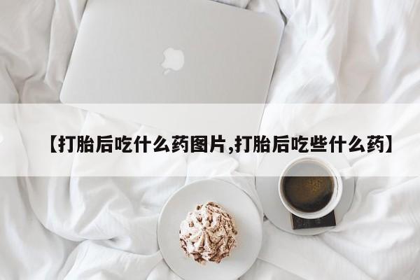 药流药购买【打胎后吃什么药图片,打胎后吃些什么药】