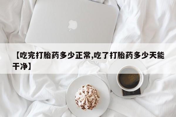 药流药购买【吃完打胎药多少正常,吃了打胎药多少天能干净】