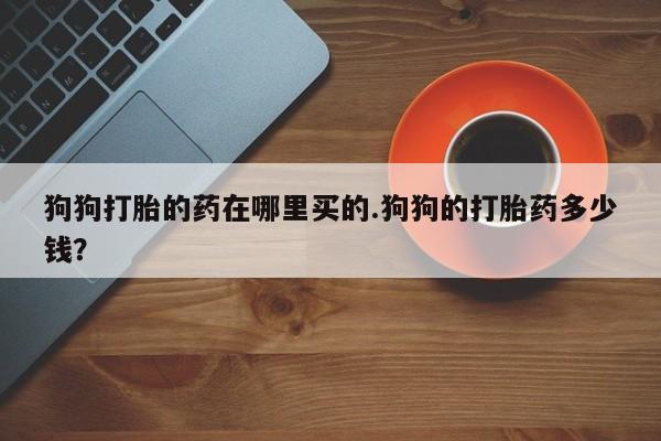 药流药购买狗狗打胎的药在哪里买的.狗狗的打胎药多少钱？