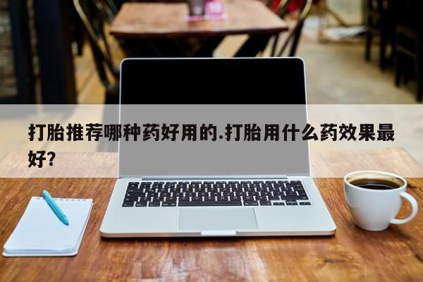 药流药购买打胎推荐哪种药好用的.打胎用什么药效果最好？