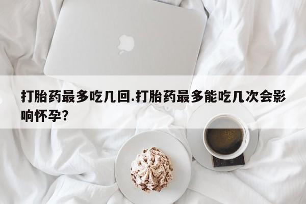 药流药购买打胎药最多吃几回.打胎药最多能吃几次会影响怀孕？
