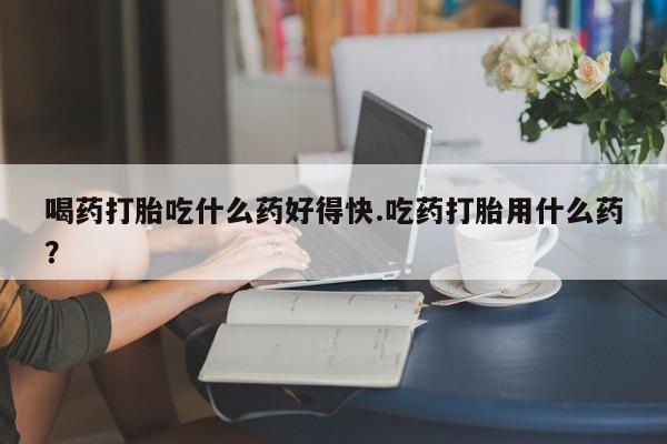 药流药购买喝药打胎吃什么药好得快.吃药打胎用什么药？