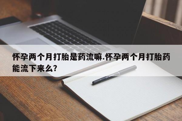 药流药购买怀孕两个月打胎是药流嘛.怀孕两个月打胎药能流下来么？