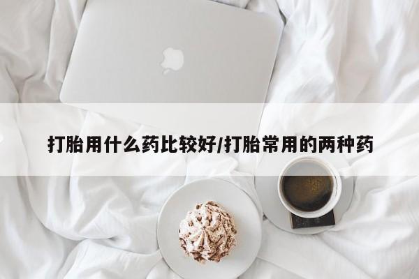 药流药购买打胎用什么药比较好/打胎常用的两种药