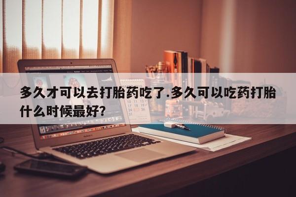 药流药购买多久才可以去打胎药吃了.多久可以吃药打胎什么时候最好？