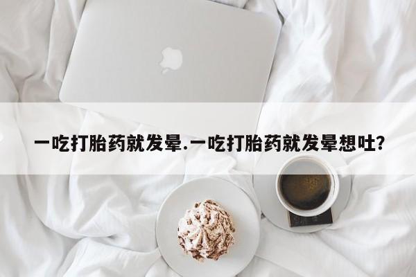 药流药购买一吃打胎药就发晕.一吃打胎药就发晕想吐？