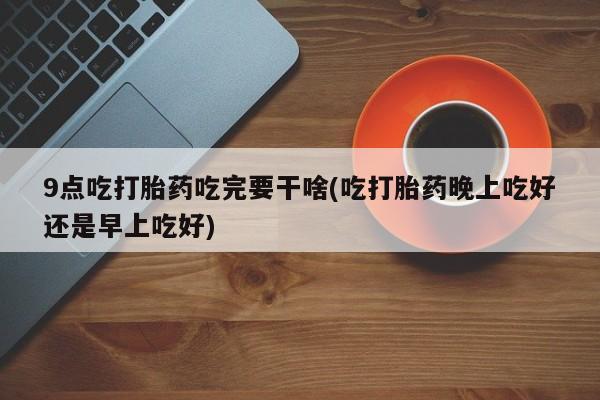 药流药购买9点吃打胎药吃完要干啥(吃打胎药晚上吃好还是早上吃好)
