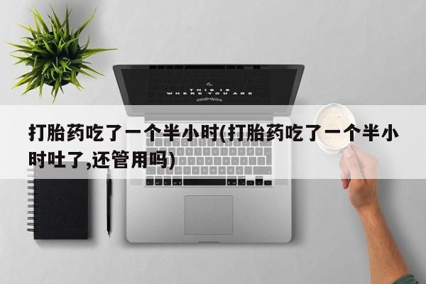 药流药购买打胎药吃了一个半小时(打胎药吃了一个半小时吐了,还管用吗)